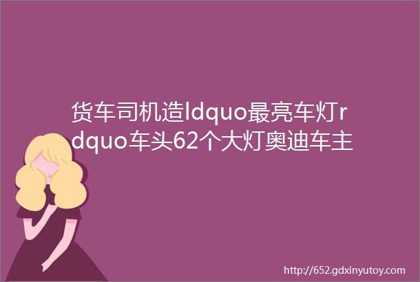 货车司机造ldquo最亮车灯rdquo车头62个大灯奥迪车主都认输