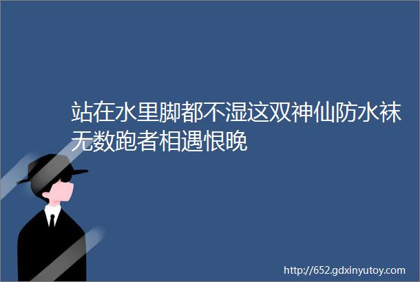 站在水里脚都不湿这双神仙防水袜无数跑者相遇恨晚