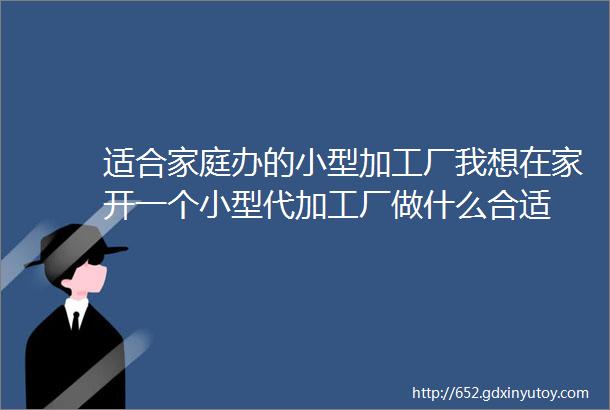 适合家庭办的小型加工厂我想在家开一个小型代加工厂做什么合适