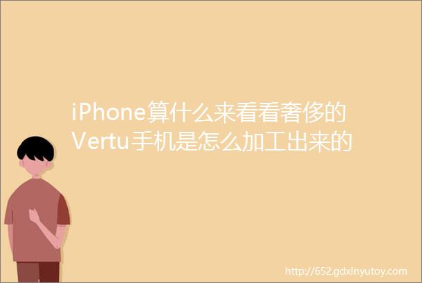 iPhone算什么来看看奢侈的Vertu手机是怎么加工出来的